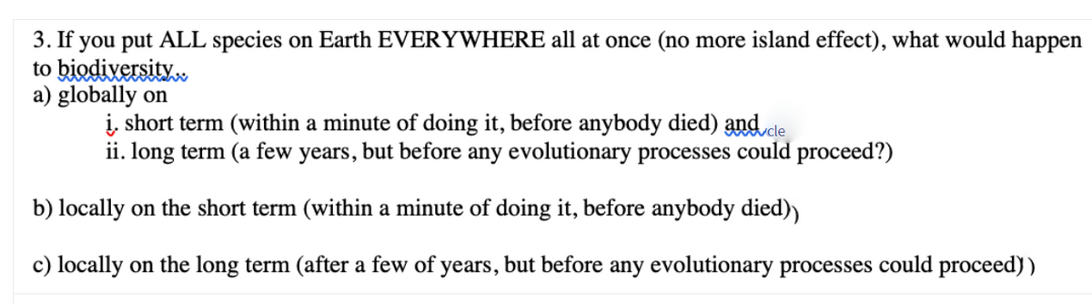 3. If you put ALL species on Earth EVERYWHERE all at once (no more island effect), what would happen
to biodixersity.
a) globally on
į, short term (within a minute of doing it, before anybody died) and cle
ii. long term (a few years, but before any evolutionary processes could proceed?)
b) locally on the short term (within a minute of doing it, before anybody died)
c) locally on the long term (after a few of years, but before any evolutionary processes could proceed))
