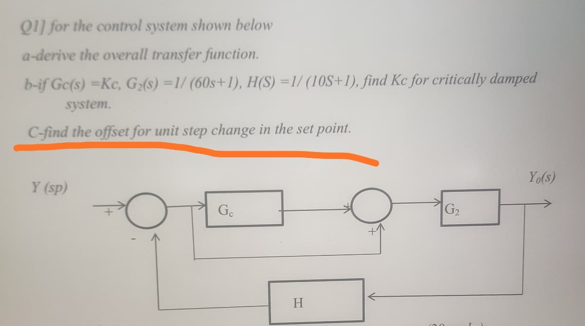 Q1] for the control system shown below
a-derive the overall transfer function.
b-if Gc(s) =Kc, G(s) =1/ (60s+1), H(S) =1/ (10S+1), find Kc for critically damped
system.
C-find the offset for unit step change in the set point.
Yo(s)
Y (sp)
Ge
G2
H.
