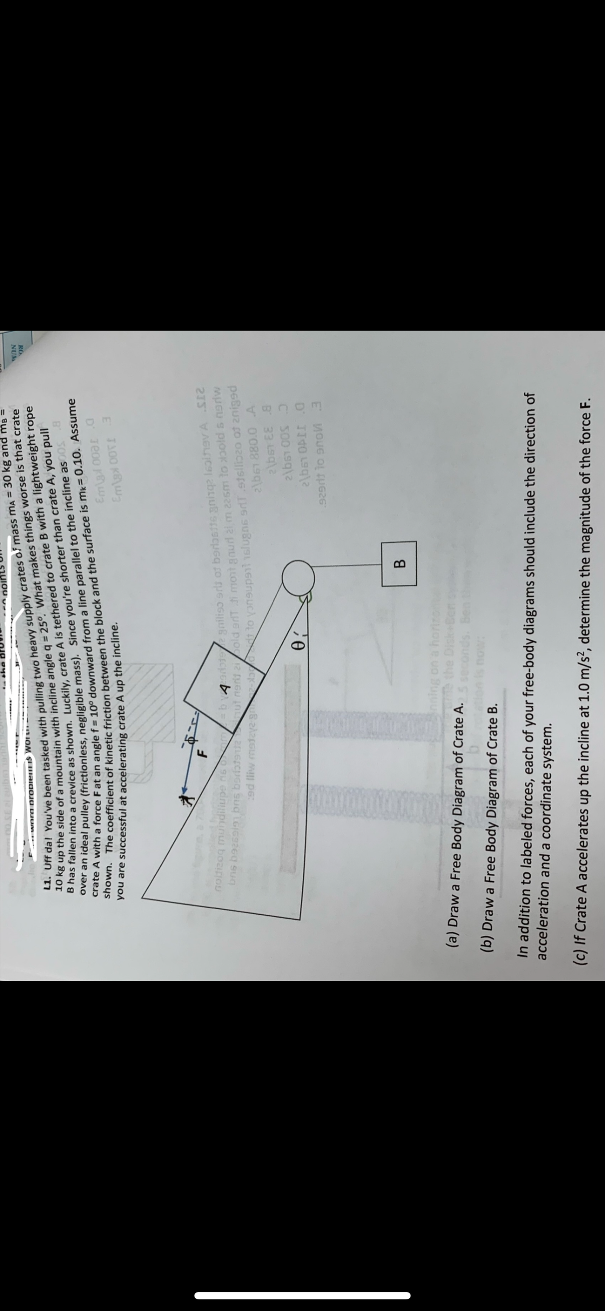 L1. Uff dal You've been tasked with pulling two heavy supply crates of mass mA = 30 kg and mB =
10 kg up the side of a mountain with incline angle q = 25°. What makes things worse is that crate
B has fallen into a crevice as shown. Luckily, crate A is tethered to crate B with a lightweight rope
over an ideal pulley (frictionless, negligible mass). Since you're shorter than crate A, you pull
crate A with a force F at an angle f = 10° downward from a line parallel to the incline as 005 .8
shown. The coefficient of kinetic friction between the block and the surface is mk = 0.10. Assume
you are successful at accelerating crate A up the incline.
**word propiem is Wor
F
noitizoq mundiliupe na om=bvzarotee gniliso srls of borostte gninqe 16olhev A.S12
bns b926919 brs berfotenta ut nerij zibold anT di mont gaud 21 m 22sm to doold s nerw
:ad fliw madzyz grtad to voneupant slugns 9rt stelliczo of 2niged
2\b61 880.0 A
2\bs1 EE 8
2\bs1 00S 0
(a) Draw a Free Body Diagram of Crate A.
b
(b) Draw a Free Body Diagram of Crate B.
Ꮎ .
nol
nning on a horiz
Te the Disk+B
conds.
Em\g:l 008.0
Em\gxOT 3
B
2\b61 OPII O
929d1 to 90W 3
In addition to labeled forces, each of your free-body diagrams should include the direction of
acceleration and a coordinate system.
(c) If Crate A accelerates up the incline at 1.0 m/s², determine the magnitude of the force F.
WON
ਨਾਮ