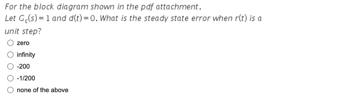 For the block diagram shown in the pdf attachment.
Let Ge(s) = 1 and d(t)=0. What is the steady state error when r(t) is a
unit step?
zero
infinity
-200
-1/200
none of the above