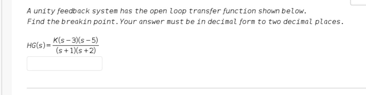 A unity feedback system has the open loop transfer function shown below.
Find the breakin point. Your answer must be in decimal form to two decimal places.
HG(s)=-
K(s - 3)(s-5)
(s + 1)(s+2)