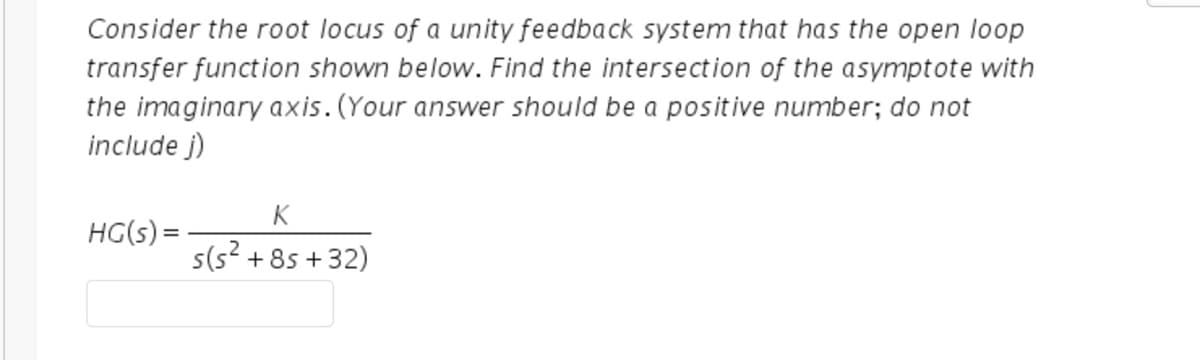 Consider the root locus of a unity feedback system that has the open loop
transfer function shown below. Find the intersection of the asymptote with
the imaginary axis. (Your answer should be a positive number; do not
include j)
K
HG(s) =
s(5² +85+32)