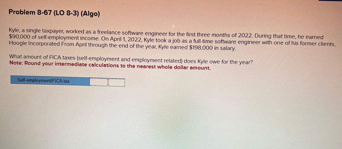 Problem 8-67 (LO 8-3) (Algo)
Kyle, a single taxpayer, worked as a freelance software engineer for the first three months of 2022. During that time, he earned
$90,000 of self-employment income. On April 1, 2022, Kyle took a job as a full-time software engineer with one of his former clients,
Hoogle Incorporated From April through the end of the year, Kyle earned $198,000 in salary.
What amount of FICA taxes (self-employment and employment related) does Kyle owe for the year?
Note: Round your intermediate calculations to the nearest whole dollar amount.
Self-employment/FICA tax