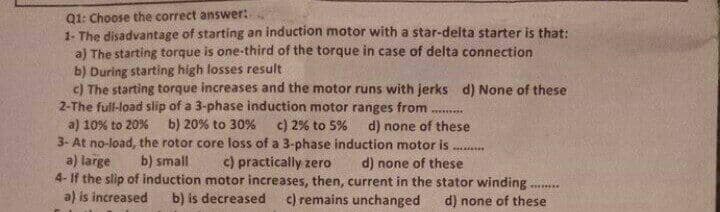 Q1: Choose the correct answer:
1- The disadvantage of starting an induction motor with a star-delta starter is that:
a) The starting torque is one-third of the torque in case of delta connection
b) During starting high losses result
c) The starting torque increases and the motor runs with jerks d) None of these
2-The full-load slip of a 3-phase induction motor ranges from
a) 10% to 20%
3- At no-load, the rotor core loss of a 3-phase induction motor is
a) large
4- If the slip of induction motor increases, then, current in the stator winding .
a) is increased
b) 20% to 30%
c) 2% to 5% d) none of these
b) small
c) practically zero
d) none of these
b) is decreased
c) remains unchanged
d) none of these
