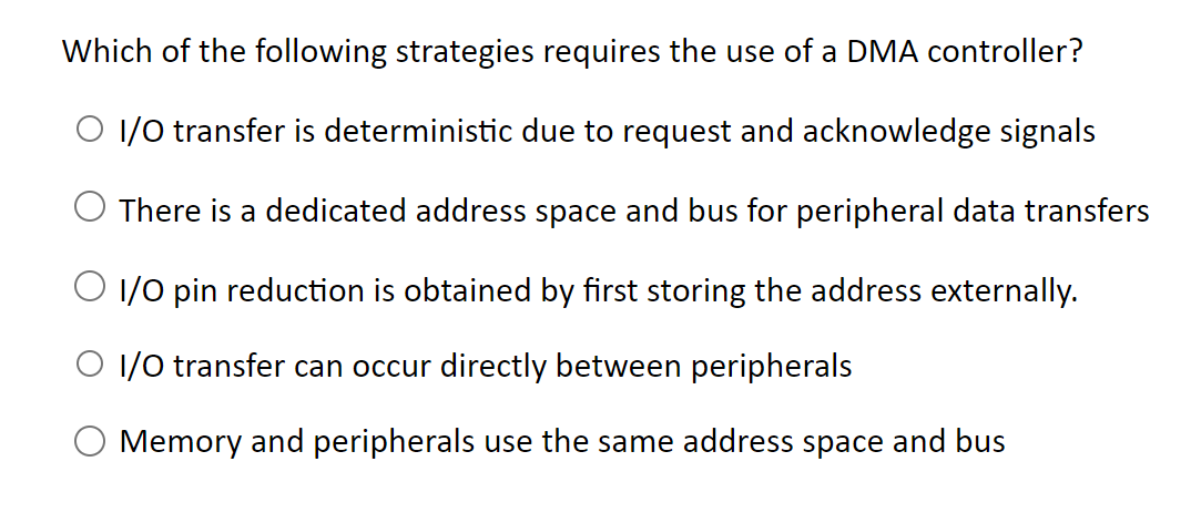 Which of the following strategies requires the use of a DMA controller?
I/O transfer is deterministic due to request and acknowledge signals
There is a dedicated address space and bus for peripheral data transfers
I/O pin reduction is obtained by first storing the address externally.
I/O transfer can occur directly between peripherals
Memory and peripherals use the same address space and bus