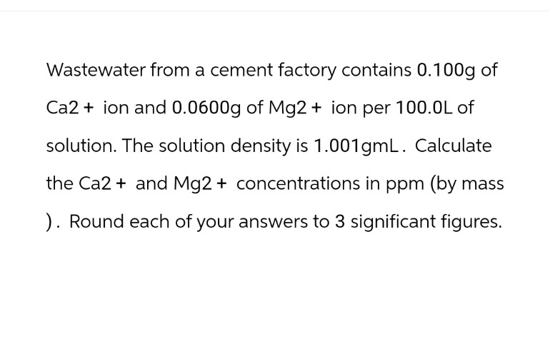 Wastewater from a cement factory contains 0.100g of
Ca2+ion and 0.0600g of Mg2+ ion per 100.0L of
solution. The solution density is 1.001gmL. Calculate
the Ca2+ and Mg2+ concentrations in ppm (by mass
). Round each of your answers to 3 significant figures.