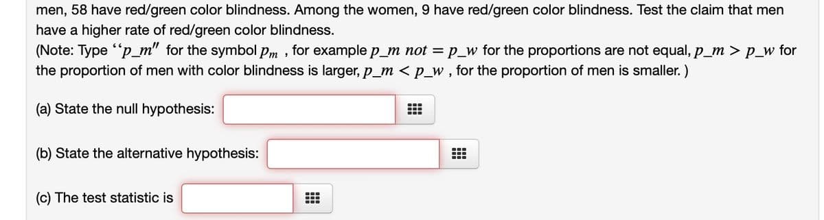 men, 58 have red/green color blindness. Among the women, 9 have red/green color blindness. Test the claim that men
have a higher rate of red/green color blindness.
(Note: Type "p_m" for the symbol Pm, for example p_m not = p_w for the proportions are not equal, p_m > p_w for
the proportion of men with color blindness is larger, p_m < p_w, for the proportion of men is smaller.)
(a) State the null hypothesis:
(b) State the alternative hypothesis:
(c) The test statistic is
#
…