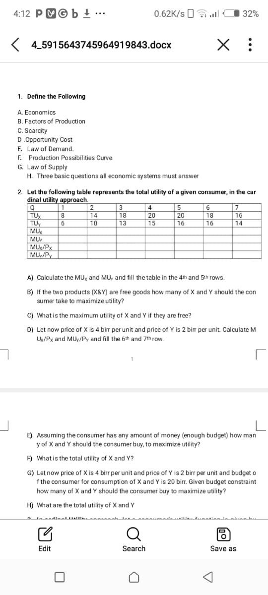 4:12 PMG b + .….
0.62K/s 0a .ll
32%
K 4_5915643745964919843.docx
X :
1. Define the Following
A. Economics
B. Factors of Production
C. Scarcity
D.Opportunity Cost
E. Law of Demand.
E. Production Possibilities Curve
G. Law of Supply
H. Three basic questions all economic systems must answer
2. Let the following table represents the total utility of a given consumer, in the car
dinal utility approach.
1
2
3
4
5
6
7
TUX
TU
8
14
18
20
20
18
16
6.
10
13
15
16
16
14
MUX
MUY
MUX/Px
MUy/Py
A) Calculate the MUx and MUy and fill the table in the 4th and 5th rows.
B) If the two products (X&Y) are free goods how many of X and Y should the con
sumer take to maximize utility?
C) What is the maximum utility of X and Y if they are free?
D) Let now price of X is 4 bir per unit and price of Y is 2 bir per unit. Calculate M
Ux/Px and MUy/Py and fill the 6th and 7th row.
E) Assuming the consumer has any amount of money (enough budget) how man
y of X and Y should the consumer buy, to maximize utility?
F) What is the total utility of X and Y?
G) Let now price of X is 4 birr per unit and price of Y is 2 birr per unit and budget o
f the consumer for consumption of X and Y is 20 birr. Given budget constraint
how many of X and Y should the consumer buy to maximize utility?
H) What are the total utility of X and Y
Q
Edit
Search
Save as
