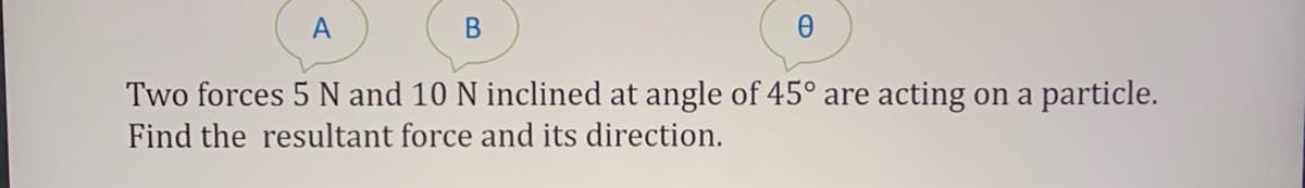 A
В
Two forces 5 N and 10 N inclined at angle of 45° are acting on a particle.
Find the resultant force and its direction.
