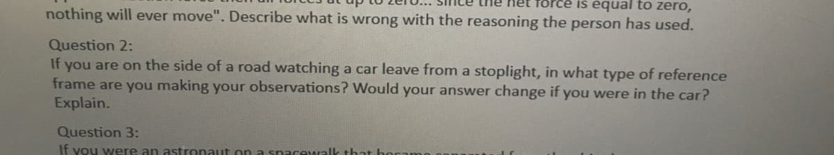 force is equal to zero,
nothing will ever move". Describe what is wrong with the reasoning the person has used.
Question 2:
If you are on the side of a road watching a car leave from a stoplight, in what type of reference
frame are you making your observations? Would your answer change if you were in the car?
Explain.
Question 3:
If you were an astronaut on a spacewalk that
