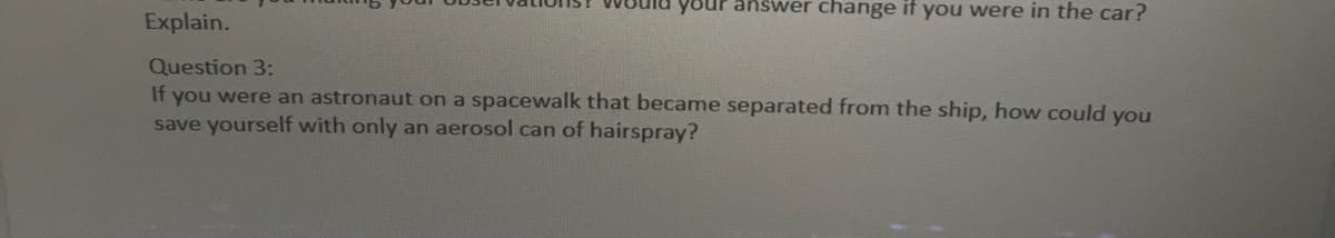 your answer change if you were in the car?
Explain.
Question 3:
If you were an astronaut on a spacewalk that became separated from the ship, how could you
save yourself with only an aerosol can of hairspray?