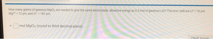 How many grams of gaseous MgCl2 are needed to give the same electrostatic attractive energy as 0.5 mol of gaseous Lici? The ionic radii are Li* = 76 pm,
Mg*? = 72 pm, and Cl= 181 pm.
Omol MgCl; (round to third decimal place)
Check Anear
