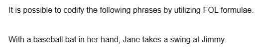 It is possible to codify the following phrases by utilizing FOL formulae.
With a baseball bat in her hand, Jane takes a swing at Jimmy.