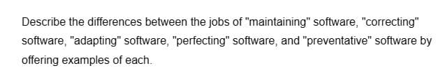 Describe the differences between the jobs of "maintaining" software, "correcting"
software, "adapting" software, "perfecting" software, and "preventative" software by
offering examples of each.