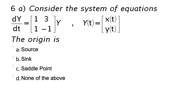 6 a) Consider the system of equations
1 3 Y
Yit) -e
dY
x(t)
dt
1
-1
The origin is
a. Source
b. Sink
c. Saddle Point
d. None of the above
