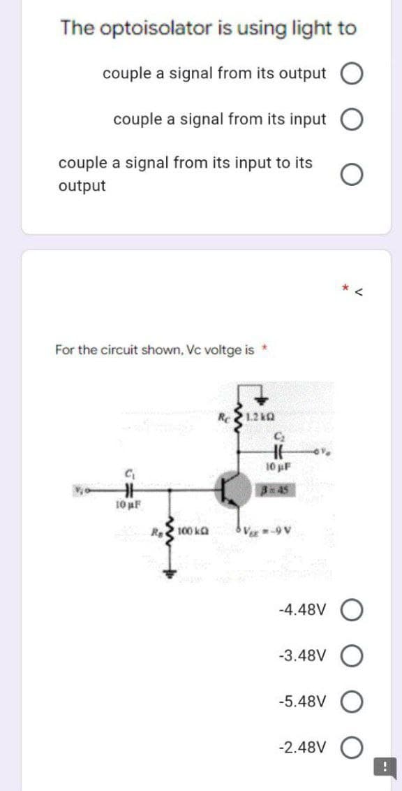 The optoisolator
couple a signal from its output
couple a signal from its input
couple a signal from its input to its
output
For the circuit shown, Vc voltge is *
G₁₂
is using light to
10 µF
Re 100 kg
1.2kQ
C₂
H6
10 µF
3:45
V=9V
-4.48V O
-3.48V
-5.48V
*
-2.48V
!