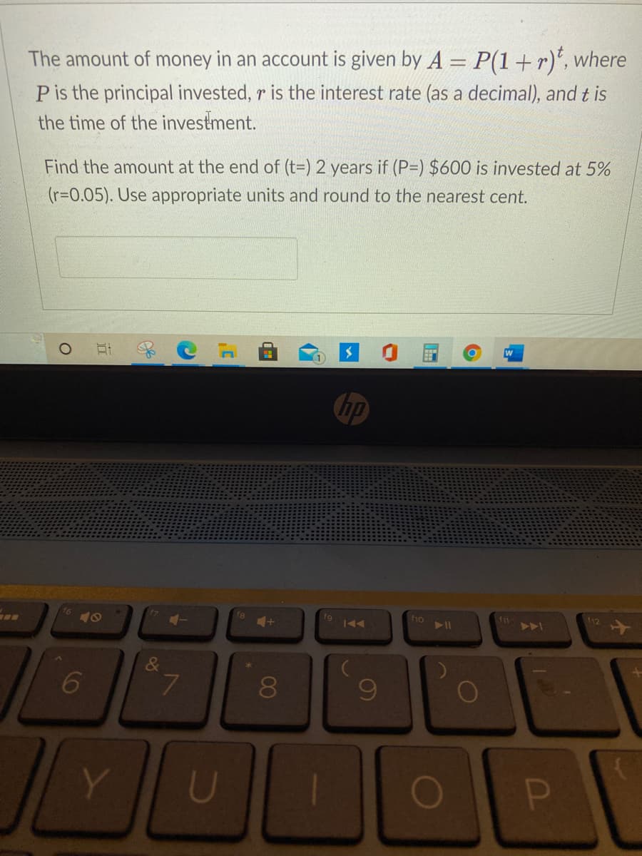 The amount of money in an account is given by A = P(1+r)*, where
Pis the principal invested, r is the interest rate (as a decimal), and t is
the time of the investment.
Find the amount at the end of (t=) 2 years if (P=) $600 is invested at 5%
(r=0.05). Use appropriate units and round to the nearest cent.
hp
fg
f10
f11
f12
AA
8
60
