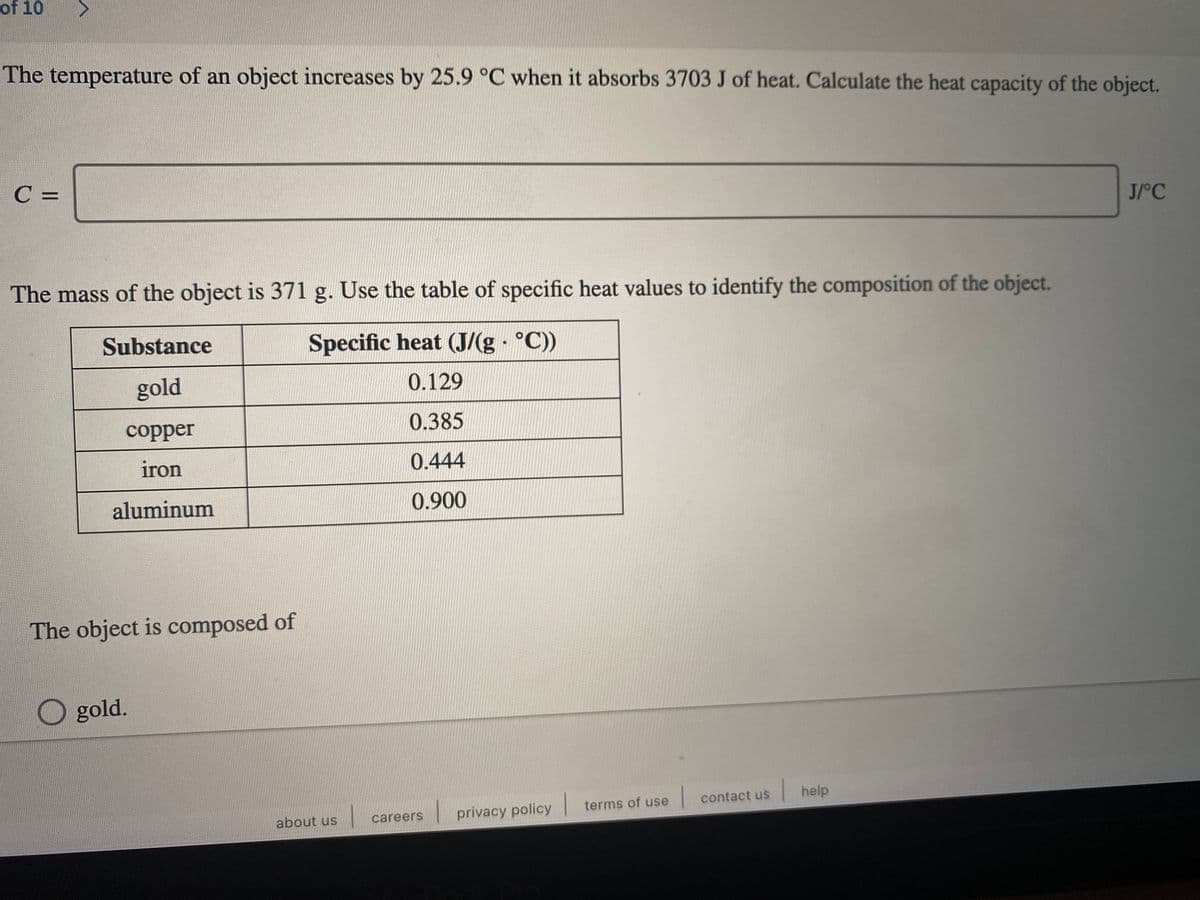 of 10
The temperature of an object increases by 25.9 °C when it absorbs 3703 J of heat. Calculate the heat capacity of the object.
C =
J/°C
The mass of the object is 371 g. Use the table of specific heat values to identify the composition of the object.
Substance
Specific heat (J/(g °C))
gold
0.129
сopper
0.385
iron
0.444
aluminum
0.900
The object is composed of
O gold.
contact us
help
careers
privacy policy terms of use
about us
