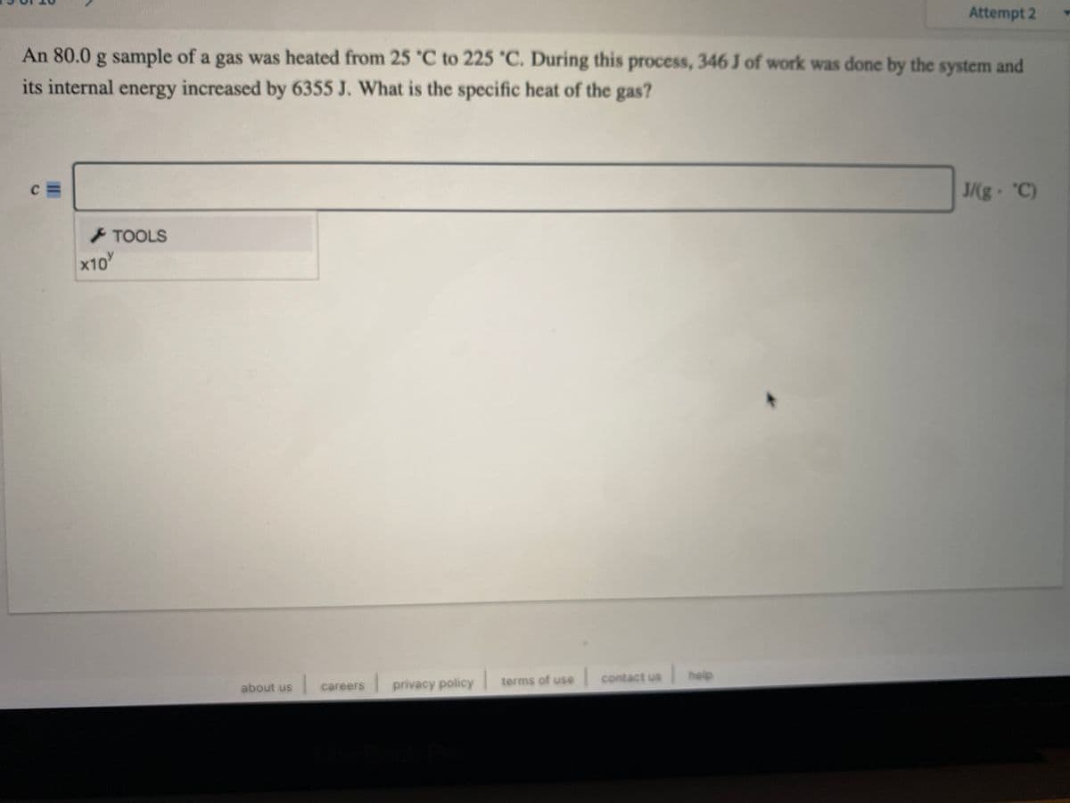 Attempt 2
An 80.0 g sample of a gas was heated from 25 °C to 225 C. During this process, 346 J of work was done by the system and
its internal energy increased by 6355 J. What is the specific heat of the gas?
J/(g "C)
TOOLS
x10
terms of use contact us
help
about us
privacy policy
careers
