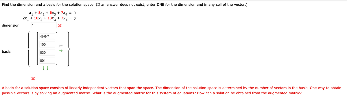 Find the dimension and a basis for the solution space. (If an answer does not exist, enter DNE for the dimension and in any cell of the vector.)
X₁ + 5x₂ + 6x3 + 7x4 = 0
2x₁ + 10x₂ + 13x3 + 7×4 = 0
1
1
X
dimension
basis
-5-6-7
100
030
001
A basis for a solution space consists of linearly independent vectors that span the space. The dimension of the solution space is determined by the number of vectors in the basis. One way to obtain
possible vectors is by solving an augmented matrix. What is the augmented matrix for this system of equations? How can a solution be obtained from the augmented matrix?