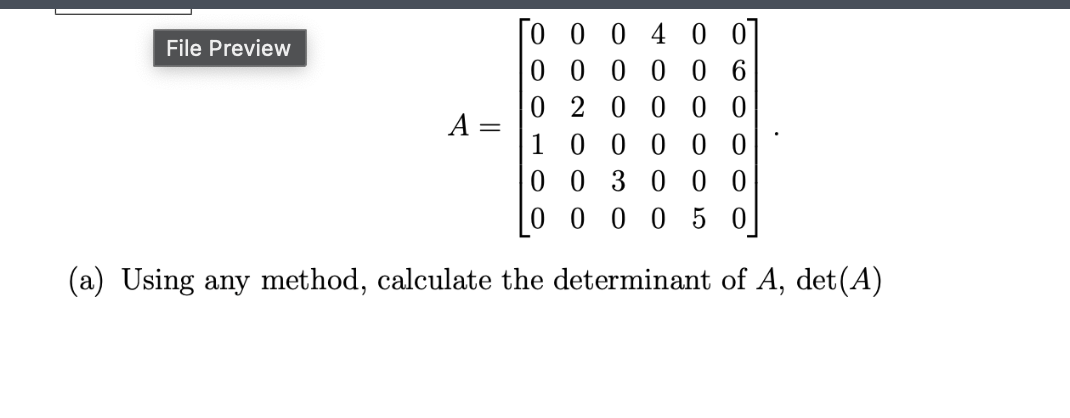 Here is the transcribed content from the image, which is designed for an educational website:

---

**Matrix Determinant Calculation**

Consider the matrix \( A \) given below:

\[
A = 
\begin{bmatrix}
0 & 0 & 0 & 4 & 0 & 0 \\
0 & 0 & 0 & 0 & 0 & 6 \\
0 & 2 & 0 & 0 & 0 & 0 \\
1 & 0 & 0 & 0 & 0 & 0 \\
0 & 0 & 3 & 0 & 0 & 0 \\
0 & 0 & 0 & 0 & 5 & 0 \\
\end{bmatrix}
\]

(a) Using any method, calculate the determinant of \( A \), denoted as \(\det(A)\).

---

The matrix \( A \) is a \( 6 \times 6 \) matrix. Calculating the determinant of this matrix can be done using various methods, such as cofactor expansion or leveraging properties of triangular matrices if applicable. In this particular example, note the presence of zeros which might simplify the calculations.