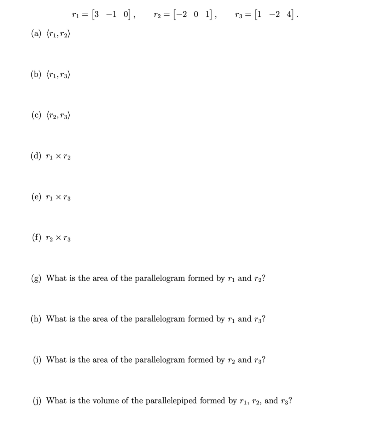 (a) (r1, r₂)
(b) (r1,73)
(c) (r2, r3)
(d) r1 xr2
(e) r1 Xr3
(f) r₂ × 3
T1 =
[3 -1 0],
r₂ = [-2 0 1], T3 = [1 −2 4].
(g) What is the area of the parallelogram formed by r₁ and r₂?
(h) What is the area of the parallelogram formed by r₁ and r3?
(i) What is the area of the parallelogram formed by r₂ and r³?
(j) What is the volume of the parallelepiped formed by r₁, 72, and r3?