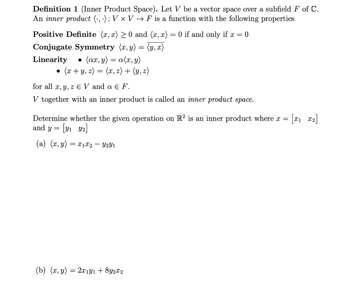 Definition 1 (Inner Product Space). Let V be a vector space over a subfield F of C.
An inner product (·,·): V × V → F is a function with the following properties
Positive Definite (x,x) ≥0 and (x,x) = 0 if and only if x = 0
Conjugate Symmetry (x, y) = (y,x)
Linearity
(ax, y) = a (x, y)
●
(x + y, z) = (x,z) + (y, z)
●
for all x, y, z EV and a € F.
V together with an inner product is called an inner product space.
Determine whether the given operation on R2 is an inner product where x = [12]
and y = [y₁ 9₂]
(a) (x, y) = x₁x2 - Y2Y1
(b) (x, y) = 2x1y1 +8Y2x2