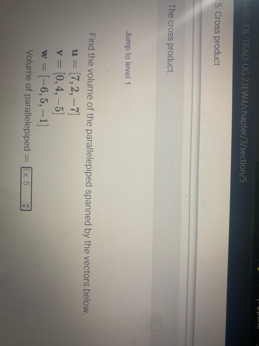 4885-OL-TRAD-UG.23EW4/chapter/3/section/5
5: Cross product
The cross product.
Jump to level 1
Find the volume of the parallelepiped spanned by the vectors below.
u= [7,2,-7]
v = [0, 4,-5]
w = [-6, 5, -1]
Volume of parallelepiped
-
pportO
Ex: 5