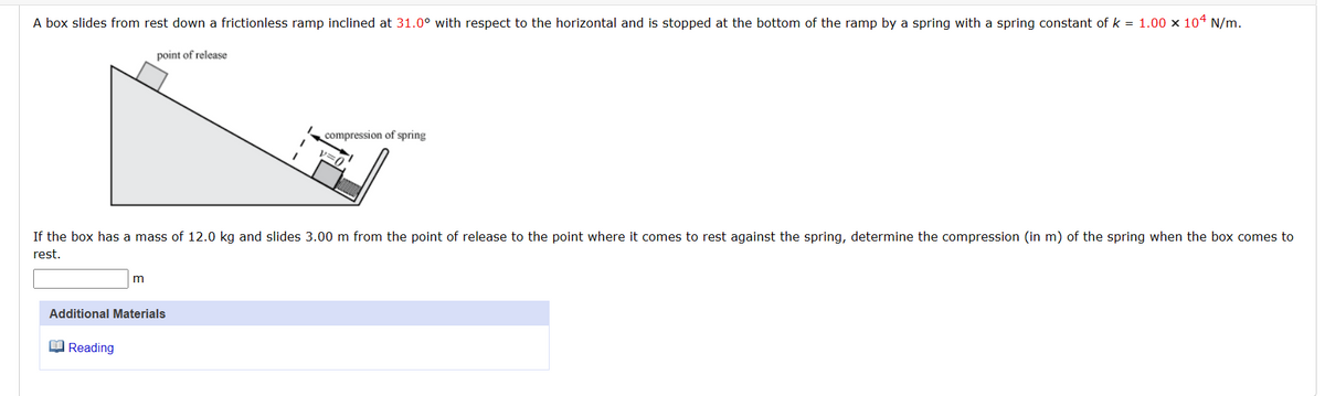 A box slides from rest down a frictionless ramp inclined at 31.0° with respect to the horizontal and is stopped at the bottom of the ramp by a spring with a spring constant of k = 1.00 x 104 N/m.
point of release
If the box has a mass of 12.0 kg and slides 3.00 m from the point of release to the point where it comes to rest against the spring, determine the compression (in m) of the spring when the box comes to
rest.
m
Additional Materials
Reading
compression of spring