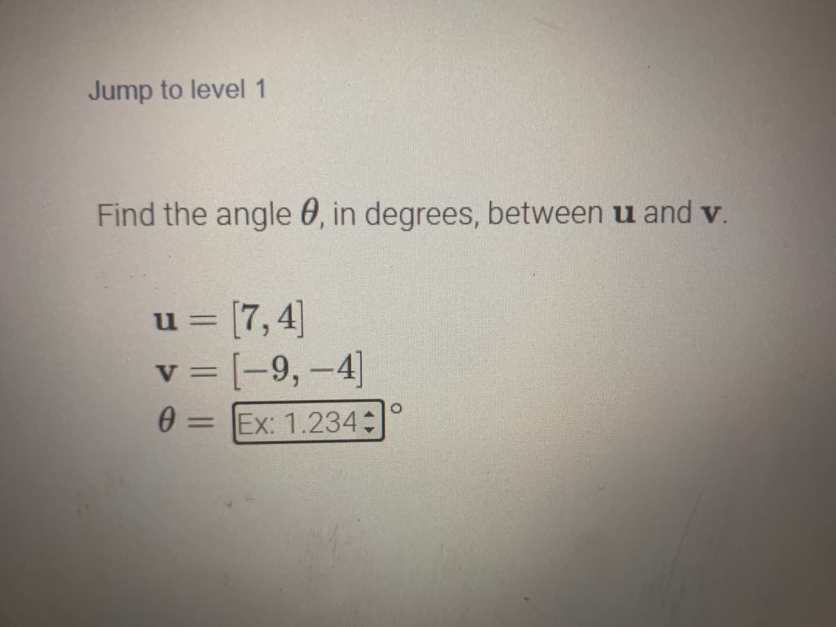 Jump to level 1
Find the angle , in degrees, between u and v.
u = [7,4]
v = [-9,-4]
0 = Ex: 1.234+
O