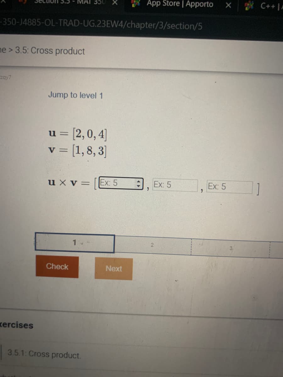 -350-J4885-OL-TRAD-UG.23EW4/chapter/3/section/5
me> 3.5: Cross product
zay7
MAI 350
xercises
Jump to level 1
u = [2,0, 4]
v = [1,8, 3]
u x V =
Check
3.5.1: Cross product.
Ex: 5
App Store | Apporto
Next
"
Ex: 5
+
2
Ex: 5
C++ | A
]