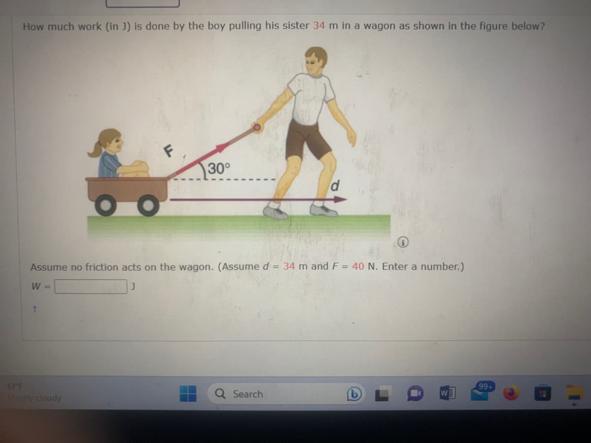 How much work (in J) is done by the boy pulling his sister 34 m in a wagon as shown in the figure below?
Assume no friction acts on the wagon. (Assume d = 34 m and F = 40 N. Enter a number.)
W =
t
30°
61°F
Mostly cloudy
Q Search
W
99+
P