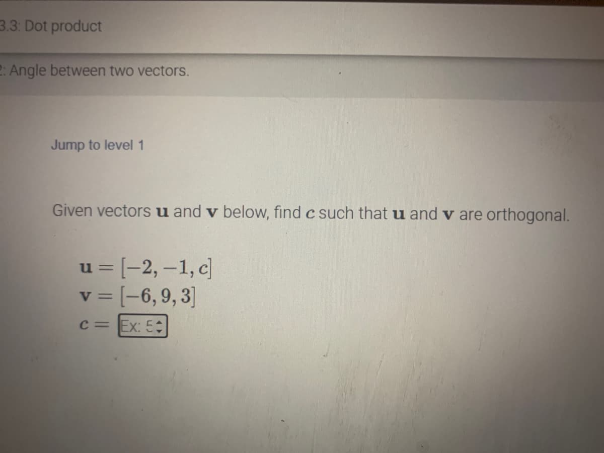 3.3: Dot product
2: Angle between two vectors.
Jump to level 1
Given vectors u and v below, find c such that u and v are orthogonal.
u = [-2, -1, c]
v = [-6, 9, 3]
c = Ex: 5+