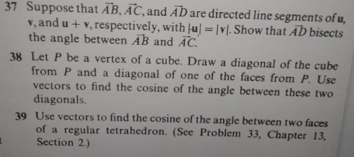 37 Suppose that AB, AC, and AD are directed line segments of u,
v, and u + v, respectively, with ju|=|v|. Show that AD bisects
the angle between AB and AC.
38 Let P be a vertex of a cube. Draw a diagonal of the cube
from P and a diagonal of one of the faces from P. Use
vectors to find the cosine of the angle between these two
diagonals.
39 Use vectors to find the cosine of the angle between two faces
of a regular tetrahedron. (See Problem 33, Chapter 13,
Section 2.)