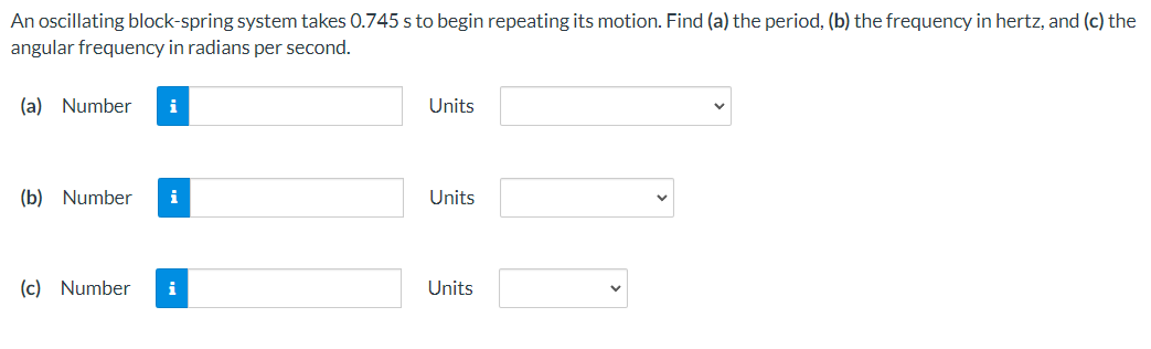 An oscillating block-spring system takes 0.745 s to begin repeating its motion. Find (a) the period, (b) the frequency in hertz, and (c) the
angular frequency in radians per second.
(a) Number
i
Units
(b) Number
i
Units
(c) Number
i
Units
