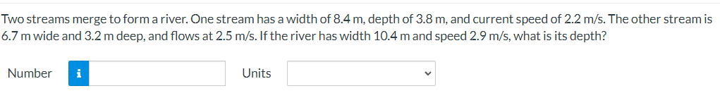 Two streams merge to form a river. One stream has a width of 8.4 m, depth of 3.8 m, and current speed of 2.2 m/s. The other stream is
6.7 m wide and 3.2 m deep, and flows at 2.5 m/s. If the river has width 10.4 m and speed 2.9 m/s, what is its depth?
Number
i
Units
