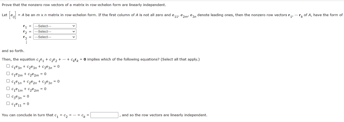 Prove that the nonzero row vectors of a matrix in row-echelon form are linearly independent.
Let
= A be an m x n matrix in row-echelon form. If the first column of A is not all zero and e,,, e,m, ean denote leading ones, then the nonzero row vectors r, .. r, of A, have the form of
r1
---Select---
r2
-Select---
---Select---
and so forth.
Then, the equation c,r, + c,r, + ... + cy = 0 implies which of the following equations? (Select all that apply.)
U cze3n + C2e3n + Cze3n = 0
C1@2m + Cz€2m
= 0
= 0
C1ein + Cz@2n + cze3n
Cje im
* Cze2m = 0
Cze 3n
= 0
Cje11
= 0
You can conclude in turn that c, = c,
Ck
and so the row vectors are linearly independent.
