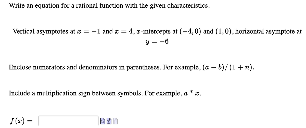 Write an equation for a rational function with the given characteristics.
Vertical asymptotes at x =
-1 and x = 4, x-intercepts at (-4,0) and (1,0), horizontal asymptote at
6.
y = -6
Enclose numerators and denominators in parentheses. For example, (a – b)/ (1+ n).
-
Include a multiplication sign between symbols. For example, a
x.
f (x) =
