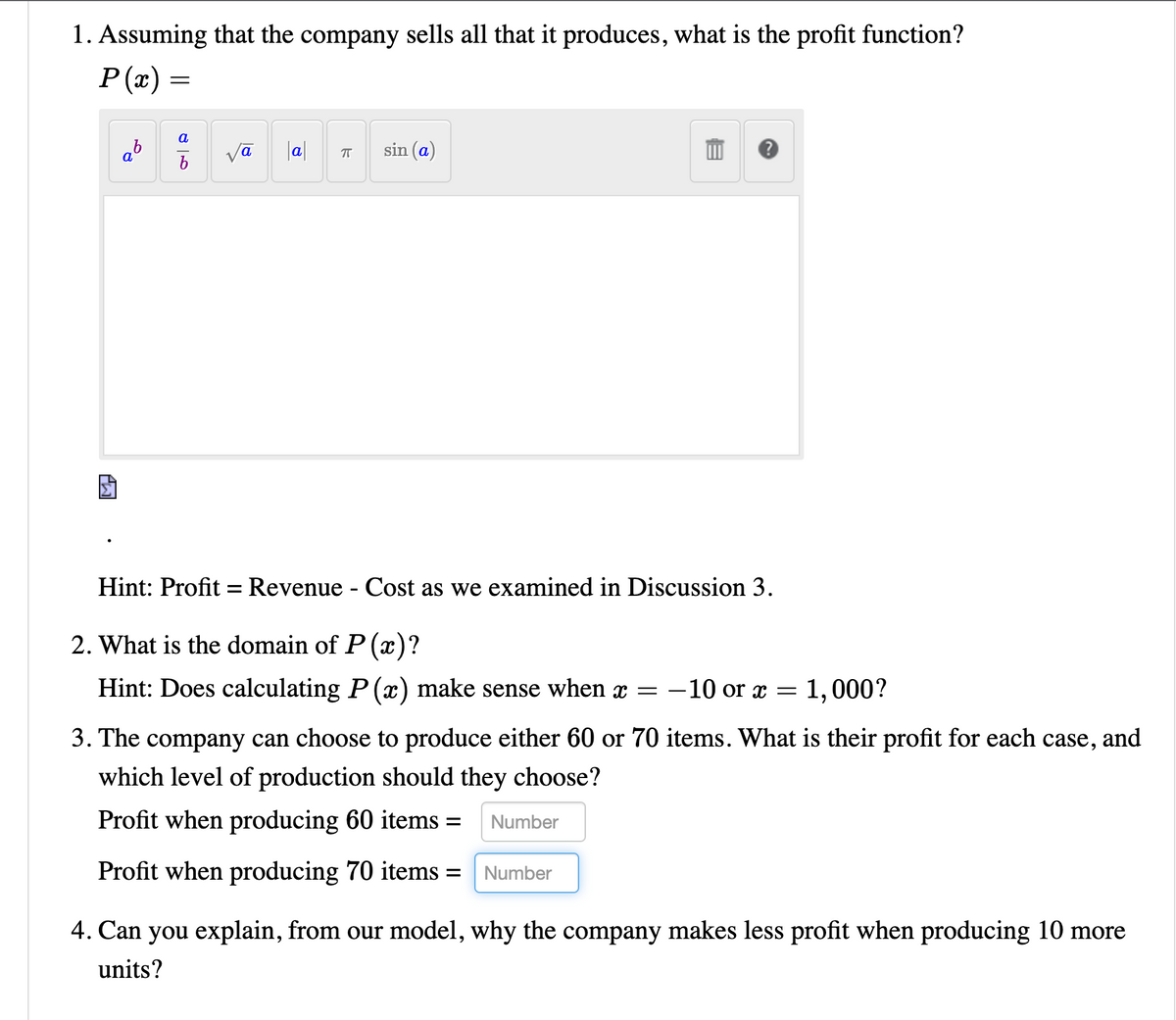 1. Assuming that the company sells all that it produces, what is the profit function?
Р(") —
a
b
a
vā
a
sin (a)
Hint: Profit = Revenue - Cost as we examined in Discussion 3.
2. What is the domain of P(x)?
Hint: Does calculating P (x) make sense when x =
-10 or x
1,000?
3. The company can choose to produce either 60 or 70 items. What is their profit for each case,
and
which level of production should they choose?
Profit when producing 60 items =
Number
Profit when producing 70 items =
Number
4. Can you explain, from our model, why the company makes less profit when producing 10 more
units?
