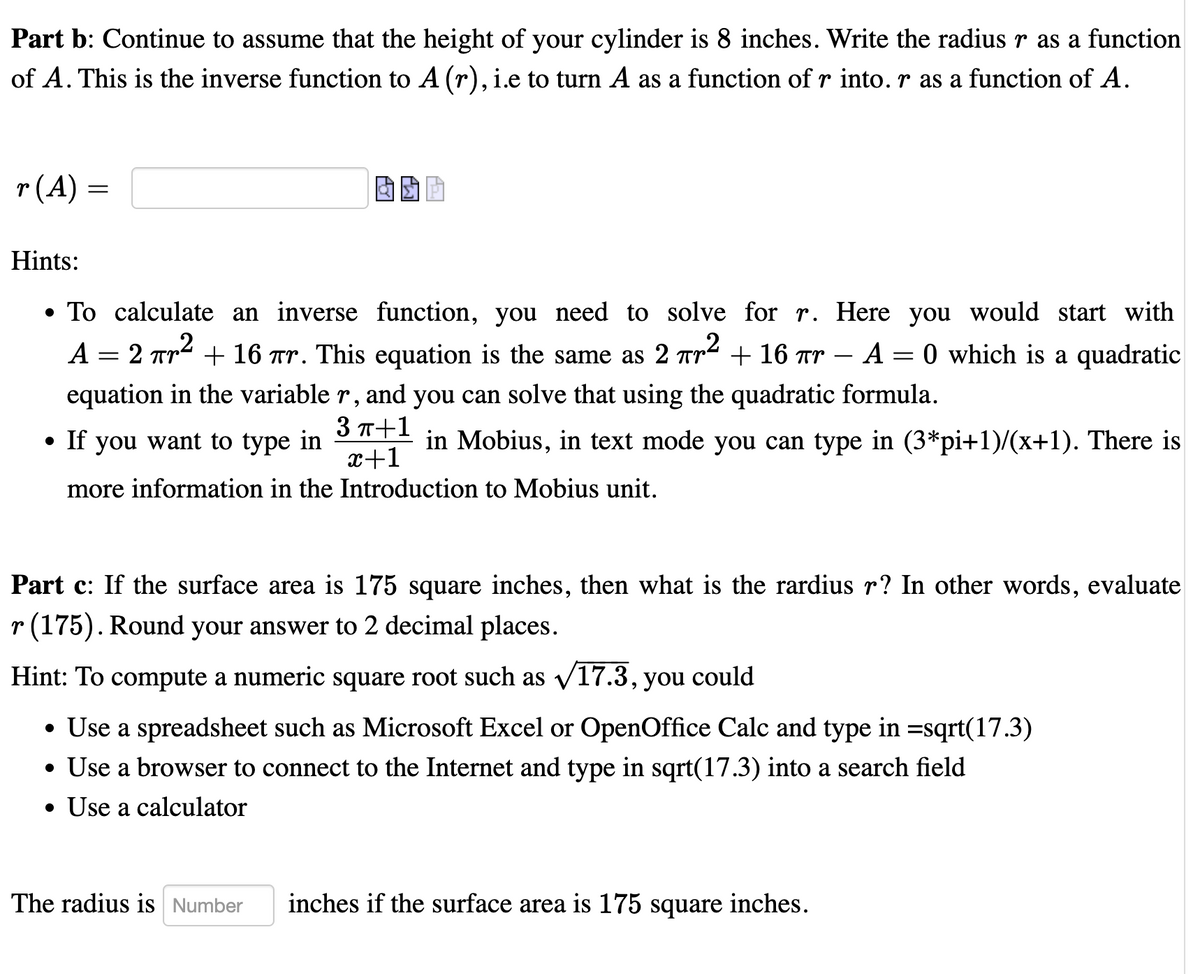 Part b: Continue to assume that the height of your cylinder is 8 inches. Write the radius r as a function
of A. This is the inverse function to A (r), i.e to turn A as a function of r into. r as a function of A.
r(A) =
Hints:
• To calculate an inverse function, you need to solve for r. Here you would start with
A = 2 Tr + 16 tr. This equation is the same as 2 Tr2 + 16 Tr – A = 0 which is a quadratic
-
equation in the variable r, and you can solve that using the quadratic formula.
3 T+1
x+1
more information in the Introduction to Mobius unit.
• If you want to type in
in Mobius, in text mode you can type in (3*pi+1)/(x+1). There is
Part c: If the surface area is 175 square inches, then what is the rardius r? In other words, evaluate
r (175). Round your answer to 2 decimal places.
Hint: To compute a numeric square root such as v17.3, you could
• Use a spreadsheet such as Microsoft Excel or OpenOffice Calc and type in =sqrt(17.3)
• Use a browser to connect to the Internet and type in sqrt(17.3) into a search field
• Use a calculator
The radius is Number
inches if the surface area is 175 square inches.
