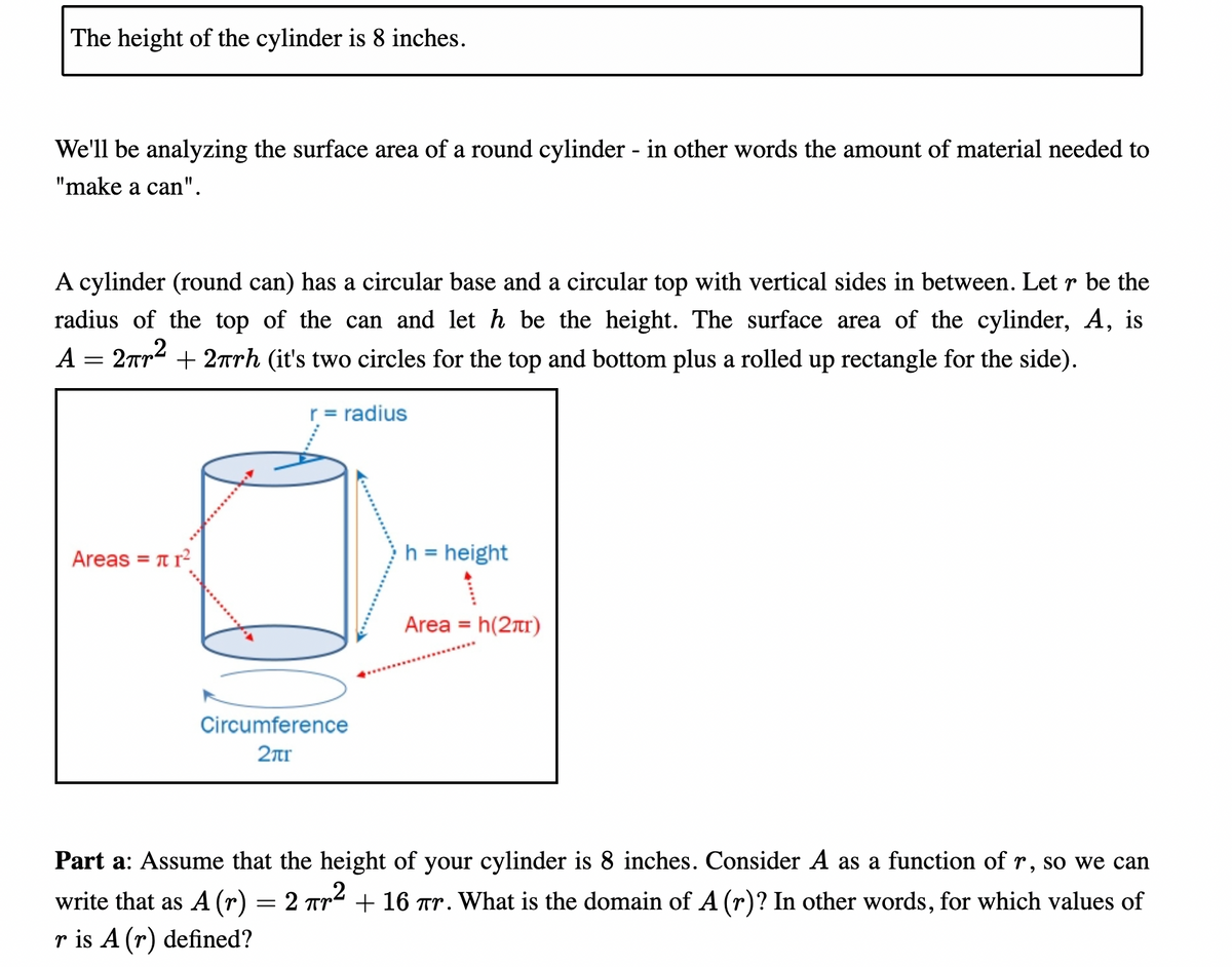 The height of the cylinder is 8 inches.
We'll be analyzing the surface area of a round cylinder - in other words the amount of material needed to
"make a can".
A cylinder (round can) has a circular base and a circular top with vertical sides in between. Let r be the
radius of the top of the can and let h be the height. The surface area of the cylinder, A,
is
A
2rr + 2rrh (it's two circles for the top and bottom plus a rolled up rectangle for the side).
r = radius
Areas = t r?
h = height
Area = h(2rtr)
Circumference
2ar
Part a: Assume that the height of your cylinder is 8 inches. Consider A as a function of r, so we can
write that as A (r) = 2 Tr2 + 16 Tr. What is the domain of A (r)? In other words, for which values of
r is A (r) defined?
