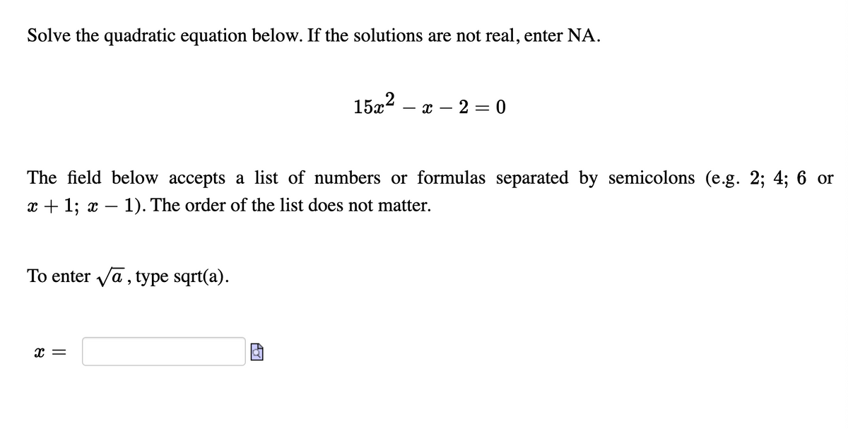 Solve the quadratic equation below. If the solutions are not real, enter NA.
15x2
- x – 2 = 0
The field below accepts a list of numbers or formulas separated by semicolons (e.g. 2; 4; 6 or
x + 1; x – 1). The order of the list does not matter.
-
To enter va, type sqrt(a).
