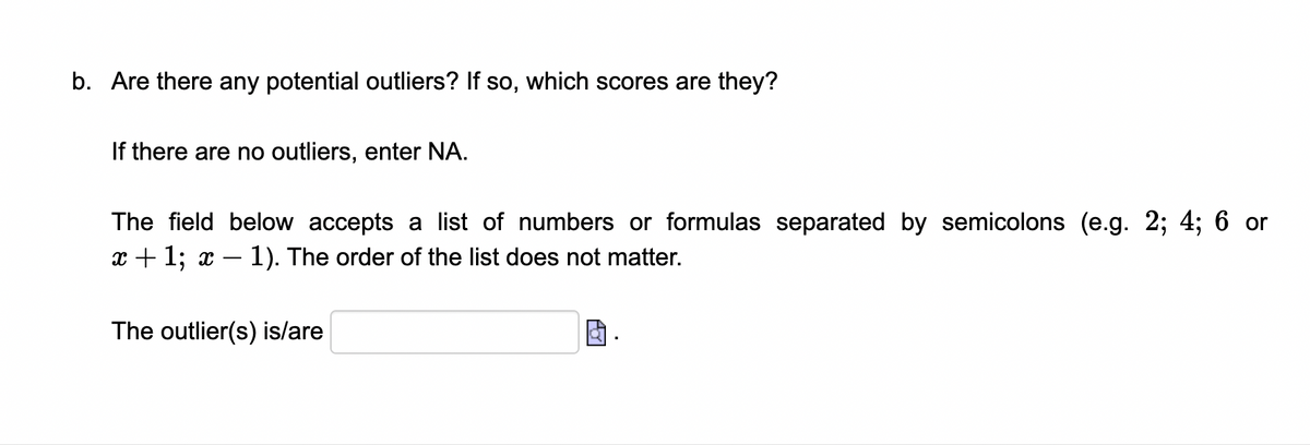 b. Are there any potential outliers? If so, which scores are they?
If there are no outliers, enter NA.
The field below accepts a list of numbers or formulas separated by semicolons (e.g. 2; 4; 6 or
x + 1; x – 1). The order of the list does not matter.
The outlier(s) is/are
