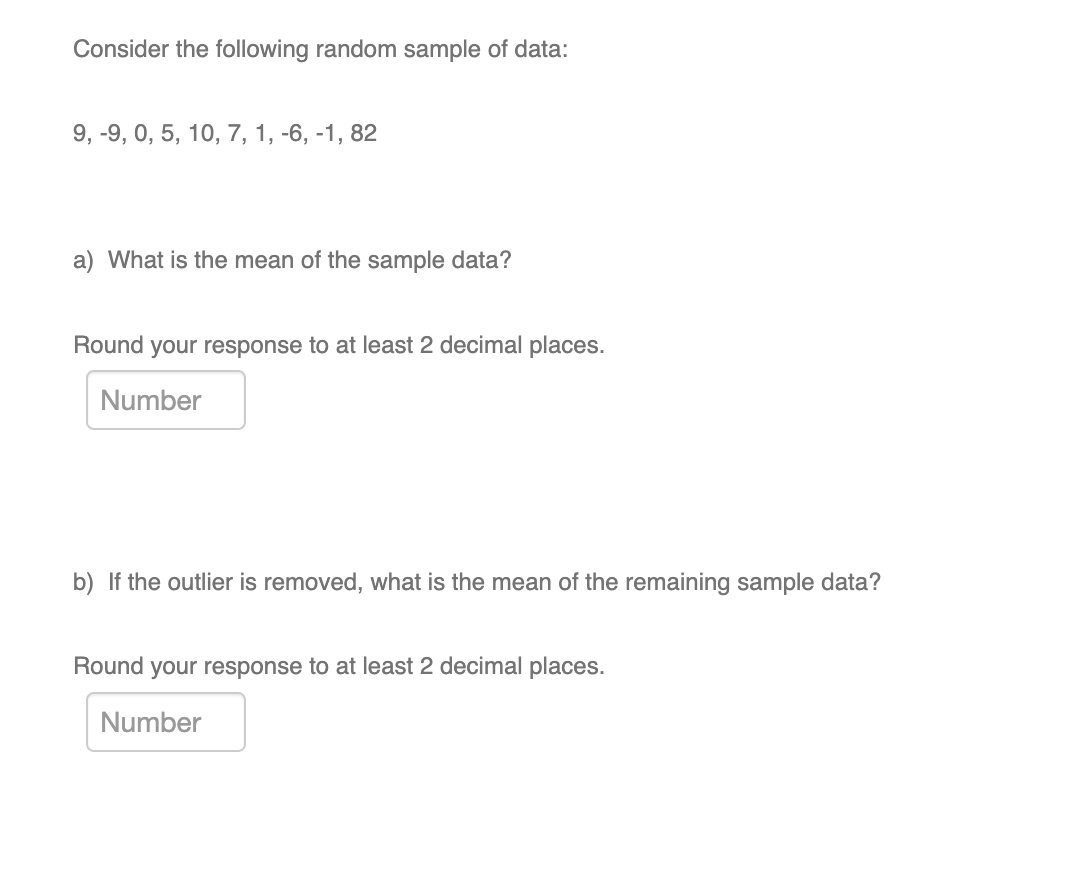 Consider the following random sample of data:
9, -9, 0, 5, 10, 7, 1, -6, -1, 82
a) What is the mean of the sample data?
Round your response to at least 2 decimal places.
Number
b) If the outlier is removed, what is the mean of the remaining sample data?
Round your response to at least 2 decimal places.
Number
