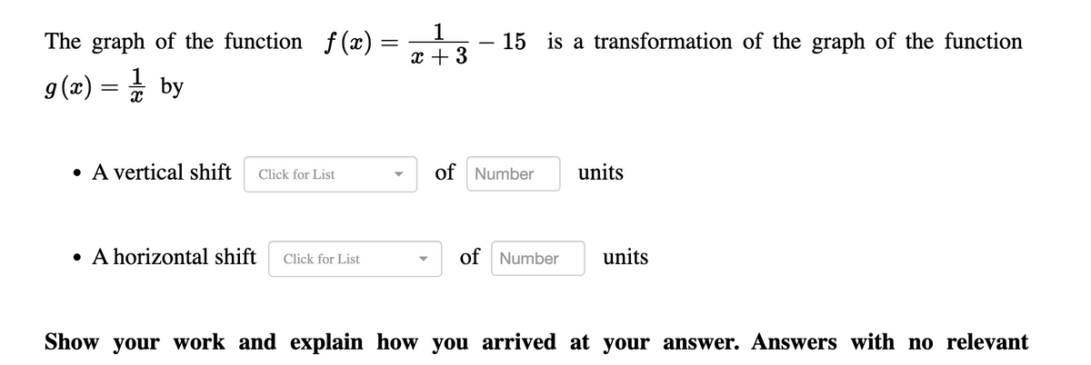 The graph of the function f (x) =
1
x + 3
15 is a transformation of the graph of the function
g (x) = by
1
A vertical shift
of Number
units
Click for List
• A horizontal shift
of Number
units
Click for List
Show your work and explain how you arrived at your answer. Answers with no relevant
