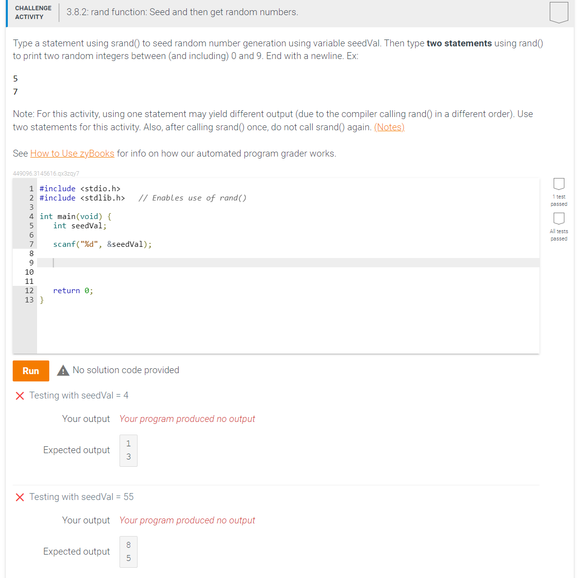 CHALLENGE
ACTIVITY
Type a statement using srand() to seed random number generation using variable seedVal. Then type two statements using rand()
to print two random integers between (and including) 0 and 9. End with a newline. Ex:
5
7
Note: For this activity, using one statement may yield different output (due to the compiler calling rand() in a different order). Use
two statements for this activity. Also, after calling srand() once, do not call srand() again. (Notes).
3.8.2: rand function: Seed and then get random numbers.
See How to Use zyBooks for info on how our automated program grader works.
449096.3145616.qx3zqy7
1 #include <stdio.h>
2 #include <stdlib.h> // Enables use of rand()
3
4 int main(void) {
5
int seedVal;
6
scanf("%d", &seedVal);
7
8
9
10
11
12
13}
return 0;
Run A No solution code provided
X Testing with seedVal = 4
Your output Your program produced no output
Expected output
1
3
X Testing with seedVal = 55
Your output Your program produced no output
8
5
Expected output
1 test
passed
All tests
passed