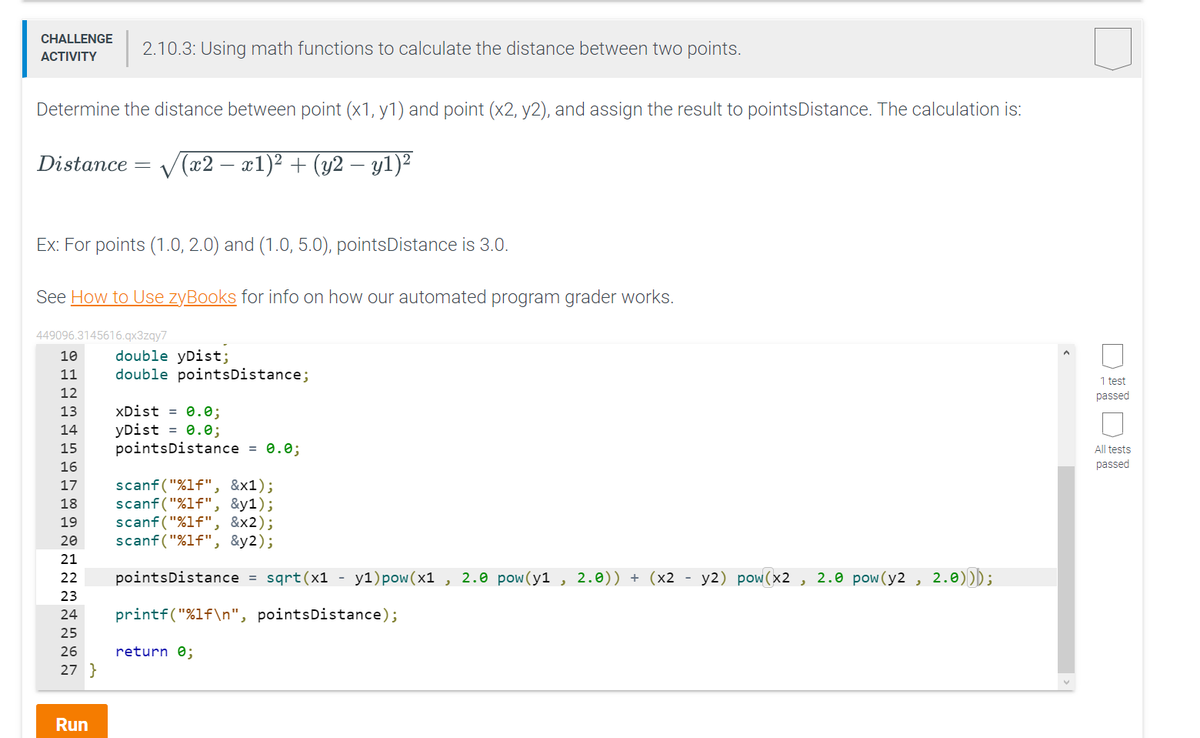 CHALLENGE
ACTIVITY
Determine the distance between point (x1, y1) and point (x2, y2), and assign the result to points Distance. The calculation is:
Distance √(x2 − x1)² + (y2 — y1)²
Ex: For points (1.0, 2.0) and (1.0, 5.0), pointsDistance is 3.0.
See How to Use zyBooks for info on how our automated program grader works.
449096.3145616.qx3zqy7
10
11
12
13
14
15
16
2.10.3: Using math functions to calculate the distance between two points.
17
18
19
20
21
22
23
24
25
26
27}
Run
double yDist;
double pointsDistance;
xDist = 0.0;
yDist = 0.0;
pointsDistance = 0.0;
scanf("%lf", &x1);
scanf("%lf", &y1);
scanf("%lf", &x2);
scanf("%lf", &y2);
pointsDistance = sqrt(x1
printf("%1f\n", points Distance);
return 0;
-
yl)pow (x1, 2.0 pow(y1, 2.0)) + (x2 - y2) pow(x2, 2.0 pow(y2, 2.0)));
<
1 test
passed
All tests
passed