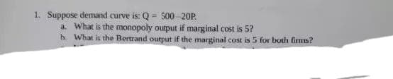 1. Suppose demand curve is: Q = 500 -20P.
a. What is the monopoly output if marginal cost is 5?
b. What is the Bertrand output if the marginal cost is 5 for both firms?
