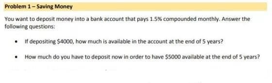 Problem 1- Saving Money
You want to deposit money into a bank account that pays 1.5% compounded monthly. Answer the
following questions:
• If depositing $4000, how much is available in the account at the end of 5 years?
• How much do you have to deposit now in order to have $5000 available at the end of 5 years?
