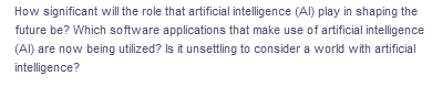 How significant will the role that artificial intelligence (Al) play in shaping the
future be? Which software applications that make use of artificial intelligence
(Al) are now being utilized? Is it unsettling to consider a world with artificial
intelligence?